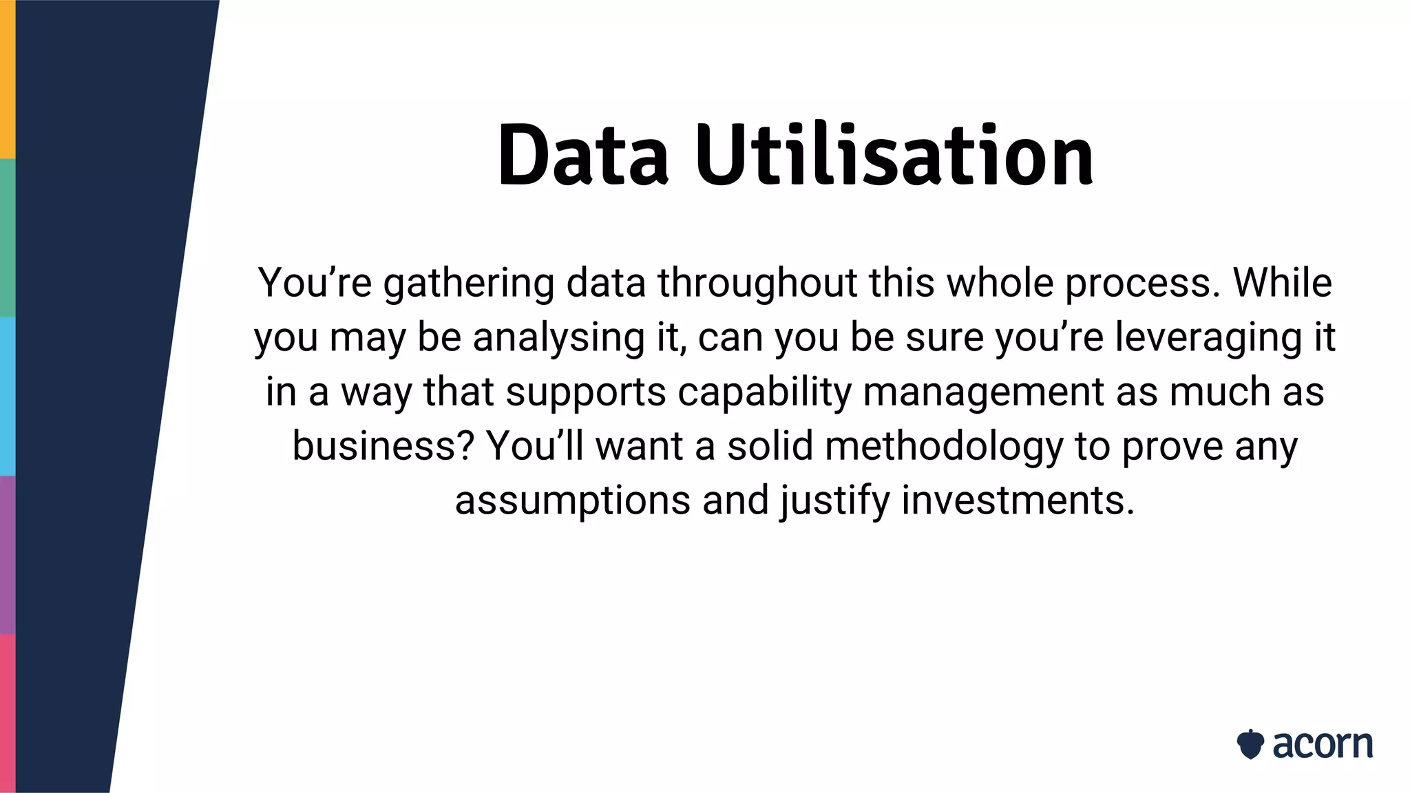 Data Utilisation
You’re gathering data throughout this whole process. While
you may be analysing it, can you be sure you’re leveraging it
in a way that supports capability management as much as
business? You’ll want a solid methodology to prove any
assumptions and justify investments.
 