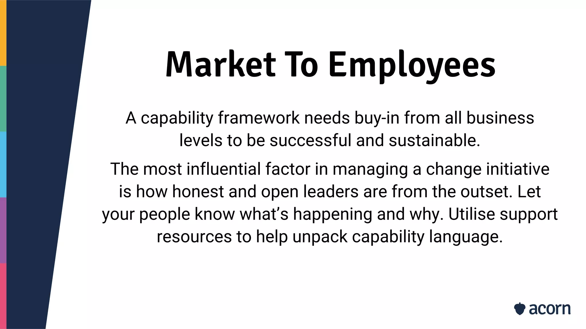 Market To Employees
A capability framework needs buy-in from all business
levels to be successful and sustainable.
The most influential factor in managing a change initiative
is how honest and open leaders are from the outset. Let
your people know what’s happening and why. Utilise support
resources to help unpack capability language.
 