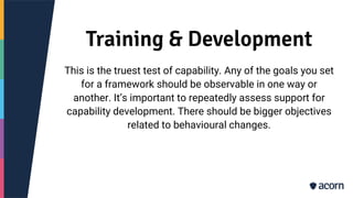 Training & Development
This is the truest test of capability. Any of the goals you set
for a framework should be observable in one way or
another. It’s important to repeatedly assess support for
capability development. There should be bigger objectives
related to behavioural changes.
 