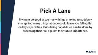 Pick A Lane
Trying to be good at too many things or trying to suddenly
change too many things at once could leave you falling flat
on key capabilities. Prioritising capabilities can be done by
assessing their risk against their future importance.
 
