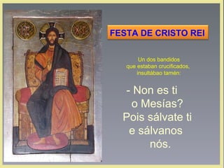 FESTA DE CRISTO REI
Un dos bandidos
que estaban crucificados,
insultábao tamén:

‑ Non es ti
o Mesías?
Pois sálvate ti
e sálvanos
nós.

 