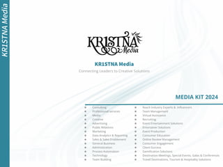 KR1STNA Media
KR1STNA
Media
MEDIA KIT 2024
Connecting Leaders to Creative Solutions
★ Consulting
★ Professional services
★ Media
★ Creative
★ Advertising
★ Public Relations
★ Marketing
★ Data Analytics & Reporting
★ Sales & Sales Enablement
★ General Business
★ Administration
★ Process Automation
★ Technology
★ Team Building
★ Reach Industry Experts & Inﬂuencers
★ Team Management
★ Virtual Assistance
★ Recruiting
★ Event Entertainment Solutions
★ Entertainer Solutions
★ Event Production
★ Consumer Education
★ Online Review Management
★ Consumer Engagement
★ Client Success
★ Gamiﬁcation Solutions
★ Destination Meetings, Special Events, Galas & Conferences
★ Travel Destinations, Tourism & Hospitality Solutions
 
