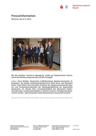 Presseinformation
München, den 9.11.2010
Sparkassenverband Bayern Presse- & Öffentlichkeitsarbeit, www.sparkassenverband-bayern.de Nr. 35/ 10
Körperschaft des öffentlichen Rechts Stiftungen, Volkswirtschaft e-Mail: ingo.krueger@svb-muc.de
Karolinenplatz 5 Dr. Ingo Krüger Telefon 089/2173-1502
80333 München Pressesprecher Telefax: 089/2173-2118 Seite 3 von 3
BU: Die Initiative "Vereint in Bewegung" erhält von Staatsminister Fahren-
schon die Anerkennungsurkunde und das Preisgeld.
v.l.n.r.: Horst Winkler, Bayerischer Fußballverband, Bezirksvorsitzender O-
berbayern, die beiden Landeskoordinatorinnen Rahel Rose und Alexandra
Gailer, Theo Zellner (mit Urkunde), Präsident des Sparkassenverbandes Bay-
ern und Vorstandsvorsitzender der Sportjugendstiftung der bayerischen
Sparkassen, Dr. Renate Hein, Vorstandsmitglied des Deutschen Kinder-
schutzbundes, Landesverband Bayern, Günther Lommer, Präsident des Baye-
rischen Landes - Sportverbandes sowie Staatsminister Georg Fahrenschon.
Dieser Text ist im Internet abrufbar unter www.sparkassenverband-bayern.de
 