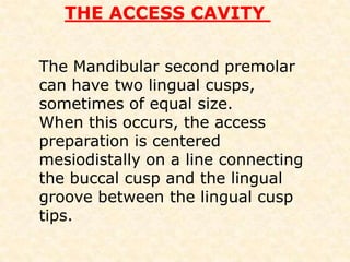 Mandibular 2nd premolarNote :• When only one canal is present , it is usually found in the center of the access preparation. If only one canal is found, but it is not in the centre of the tooth, it is probable that another canal is presentROOT CANAL ORIFICES 1 CANAL PRESENTLOCATED IN THE CENTER OF THE ACCESS PERPARATIONNOT LOCATED IN CENTEROF THE ROOTANOTHER ORIFICES PROBELY EXISTSCLINICIAN SHOULD SEARECH FOR OPPOSITE SITE
