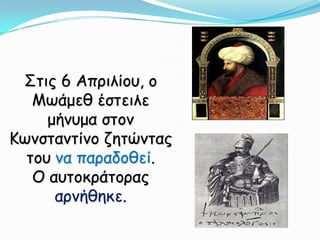 Στις 6 Απριλίου, ο Μωάμεθ έστειλε μήνυμα στον Κωνσταντίνο ζητώντας του να παραδοθεί. Ο αυτοκράτορας αρνήθηκε.