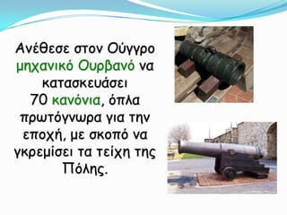 Ανέθεσε στον Ούγγρο μηχανικό Ουρβανό να κατασκευάσει 70 κανόνια, όπλα πρωτόγνωρα για την εποχή, με σκοπό να γκρεμίσει τα τείχη της Πόλης.