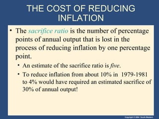 THE COST OF REDUCING INFLATION The  sacrifice ratio  is the number of percentage points of annual output that is lost in the process of reducing inflation by one percentage point. An estimate of the sacrifice ratio is  five . To reduce inflation from about 10% in  1979-1981 to 4% would have required an estimated sacrifice of 30% of annual output! 