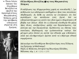 Ο Ελευθέριος Βενιζέλος προς τους Μικρασιάτες
Έλληνες
Η εκδήλωσις της πλημμυρούσης χαράς ας συνοδευθή [...] με
εκδήλωσιν των αδελφικών αισθημάτων προς τους συνοίκους
πληθυσμούς. Ας δοθή εις αυτούς να εννοήσουν, ότι δεν
εορτάζομεν την κατάλυσιν ενός ζυγού, διά να
υποκαταστήσωμεν εις αυτόν την ιδίαν ημών επικράτησιν επί
βλάβη των άλλων. Αλλά ότι η ελληνική ελευθερία θα φέρη
προς όλους, ανεξαρτήτως φυλής και θρησκεύματος, την
ισότητα και την δικαιοσύνην. Εμπνέοντες εις πάντας τους
συνοίκους πληθυσμούς την εμπιστοσύνην ταύτην, δεν
μένομεν μόνο πιστοί εις αυτήν την εθνικήν μας υπόστασιν,
αλλά και εξυπηρετούμεν άριστα αυτά τα υπέρτερα εθνικά
συμφέροντα.
Διάγγελμα του Ελευθέριου Βενιζέλου προς τους Έλληνες
της Σμύρνης (απόσπασμα).
Πηγή: Δ. Κόκκινος, Ιστορία της Νεωτέρας Ελλάδος,
Μέλισσα, τόμ. 2, σ. 1252-1253.
► Ποιοι λόγοι
έκαναν τον
Ελευθέριο
Βενιζέλο να
εφιστά την
προσοχή στους
Μικρασιάτες
Έλληνες μετά
την απόβαση
ελληνικού
στρατού στη
Σμύρνη;
 