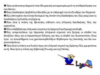 ΠοιακατάστασηεπικρατείστηνΟθωμανικήαυτοκρατορίαμετάτησυνθηκολόγησητου
σουλτάνου;
ΠοιεςδιεκδικήσειςπροβάλλειοΒενιζέλοςμετουπόμνημάτουστοΣυνέδριοτουΠαρισιού;
ΠώςεπιτυγχάνειτηνεύνοιαδυνάμεωντηςΑντάντστιςδιεκδικήσειςτου;Πώςακυρώνειτις
διεκδικήσειςτηςΙταλίαςστηΣμύρνη;
Ποια είναι η στάση της Βρετανίας απέναντι στις ελληνικές διεκδικήσεις; Πώς την
ερμηνεύεις;
ΠότεαποβιβάστηκεελληνικόςστρατόςστηΣμύρνη;Ποιαπεριοχήκατέλαβε;
Πώς αντιμετώπισαν την παρουσία ελληνικού στρατού στη Σμύρνη οι οπαδοί του
Βενιζέλου όπως και οι περισσότεροι Έλληνες, και πώς οι οπαδοί του Κωνσταντίνου; Ποια
ήταν τα συναισθήματα των χριστιανοορθοδόξων πληθυσμών της Ανατολής, και πια των
μουσουλμάνων;,
ΠοιαήτανηστάσητωνΙταλώνπροςτονελληνικόστρατότηςΣμύρνης;Πώςερμηνεύεται
αυτή; Ποιαήτανη στάσητηςΣοβιετικήςΈνωσηςκαιτηςΓαλλίας;
 