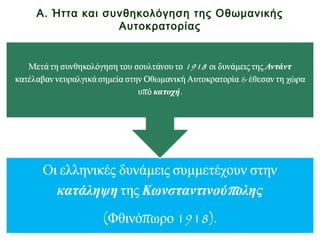 Α. Ήττα και συνθηκολόγηση της Οθωμανικής
Αυτοκρατορίας
• 1. κατέλαβαν νευραλγικά σημεία στην Οθωμανική
Αυτοκρατορία
• 2. & έθεσαν τη χώρα υπό κατοχή.
• Οιελληνικέςδυνάμειςσυμμετέχουνστην
κατάληψητηςΚωνσταντινούπολης
(Φθινόπωρο1918).
Μετά τη συνθηκολόγηση του σουλτάνου το
1918 οι δυνάμεις της Αντάντ:
 