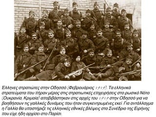 ▲ Έλληνες στρατιώτες στην Οδησσό (Φεβρουάριος 1919). Τα ελληνικά
στρατεύματα που πήραν μέρος στις στρατιωτικές επιχειρήσεις στο ρωσικό
Νότο (Ουκρανία, Κριμαία) αποβιβάστηκαν στις αρχές του 1919 στην Οδησσό
για να βοηθήσουν τις γαλλικές δυνάμεις που ήταν συγκεντρωμένες εκεί. Για
αντάλλαγμα η Γαλλία θα υποστήριζε τις ελληνικές εθνικές βλέψεις στο Συνέδριο
της Ειρήνης που είχε ήδη αρχίσει στο Παρίσι.
 Ανείχεςκληθείμετην
επιστράτευσητουΣεπτέμβρη
του1912σεπόσους
πολέμουςείχεςπάρειμέρος
και μετηνεκστρατείαστην
Ουκρανία;
 