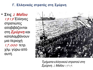 Στις 2 Μαΐου
1919 Έλληνες
στρατιώτες
αποβιβάζονται
στη Σμύρνη
και
καταλαμβάνουν
μια περιοχή
17.000 τετρ.
χλμ. γύρω από
αυτή.
Γ. Ελληνικός στρατός στη Σμύρνη
▲ Τμήματα ελληνικού στρατού στη Σμύρνη,
2 Μαΐου 1919.
 