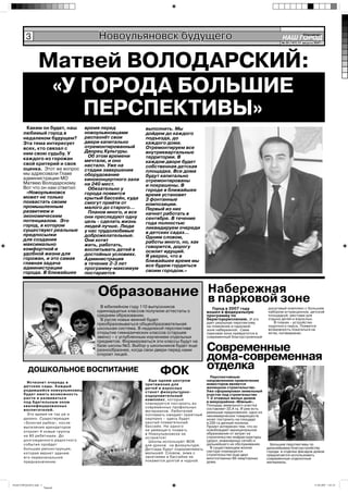 3                             Новоульяновск будущего                                                                     НАШ ГОРОД
                                                                                                                                                Íîâîóëüÿíîâñê

                                                                                                                                  № 35 (167) 31 августа 2007 г.




                 Матвей ВОЛОДАРСКИЙ:
                  «У ГОРОДА БОЛЬШИЕ
                     ПЕРСПЕКТИВЫ»
        Каким он будет, наш       время перед              выполнить. Мы
       любимый город в            новоульяновцами          дойдем до каждого
       недалеком будущем?         распахнёт свои           подъезда, до
       Эта тема интересует        двери капитально         каждого дома.
       всех, кто связал с         отремонтированный        Отремонтируем все
       ним свою судьбу. У         Дворец Культуры.         внутриквартальные
                                    Об этом времени        территории. В
       каждого из горожан         мечтали, и оно
       свой критерий и своя                                каждом дворе будет
                                  настало. Уже на          собственная детская
       оценка. Этот же вопрос     стадии завершения
       мы адресовали Главе                                 площадка. Все дома
                                  оборудование             будут капитально
       администрации МО           киноконцертного зала
       Матвею Володарскому.                                отремонтированы
                                  на 240 мест.             и покрашены. В
       Вот что он нам ответил:      Обязательно у
        «Новоульяновск                                     городе в ближайшее
                                  города появится          время установят
       может не только            крытый бассейн, куда
       похвастать своим                                    3 фонтанные
                                  смогут прийти от         композиции.
       промышленным               малого до старого…
       развитием и                                         Первый из них
                                    Планов много, и все    начнет работать в
       экономическим              они преследуют одну
       потенциалом. Это                                    сентябре. В течение
                                  цель - сделать жизнь     года полностью
       город, в котором           людей лучше. Люди
       существуют реальные                                 ликвидируем очереди
                                  у нас трудолюбивые       в детских садах...
       предпосылки                доброжелательные.
       для создания                                        Одним словом,
                                  Они хотят                работы много, но, как
       максимально                жить, работать,
       комфортной и                                        говорится, дорогу
                                  воспитывать детей в      осилит идущий.
       удобной жизни для          достойных условиях.
       горожан, и это самая                                Я уверен, что в
                                  Администрация            ближайшее время мы
       главная задача             в течение 2-3 лет
       администрации                                       все будем гордиться
                                  программу-максимум       своим городом.»
       города. В ближайшее        постарается



                                       Образование Набережная
                                                   в парковой зоне
                                       В юбилейном году 110 выпускников                    Город в 2007 году              досуговый комплекс с большим
                                      одиннадцатых классов получили аттестаты о          вошел в федеральную              набором аттракционов, детской
                                      среднем образовании.                               программу по                     площадкой, местами для
                                       В русле новых веяний будет                        берегоукреплению. И это          отдыха детей и взрослых.
                                      преобразовываться общеобразовательная              дает реальную перспективу           В планах - устройство
                                                                                         на появление в парковой          лодочного пирса. Появится
                                      школьная система. В недалекой перспективе          зоне набережной. Сама            возможность покататься на
                                      открытие гимназических классов (старшее            парковая зона превратится в      яхтах, катамаранах.
                                      звено) – с углубленным изучением отдельных         современный благоустроенный
                                      предметов. Формироваться эти классы будут на
                                      базе школы №3. Выбор у школьников будет еще
                                      разнообразнее, когда свои двери перед нами         Современные
                                      откроет лицей.
                                                                                         дома-современная
          ДОШКОЛЬНОЕ ВОСПИТАНИЕ                                   ФОК                    отделка
                                                                                           Перспективным
                                                             Еще одним центром           направлением привлечения
         Исчезнет очередь в                                                              инвесторов является
                                                           притяжения для
       детские сады. Каждый                                                              жилищное строительство.
                                                           детей и взрослых
       родившийся новоульяновец                            станет физкультурно-          Уже сформирован земельный
       будет иметь возможность                             оздоровительный               участок под строительство
       расти и развиваться                                 комплекс, который             1-2 этажных жилых домов
       под бдительным оком                                 планируется построить из      в микрорайоне «Южный».
       квалифицированных                                                                 Площадь земельного участка
                                                           современных профильных        составляет 22,4 га. И уже есть
       воспитателей.                                       материалов. Любителей         реальные предложения: одно из
         Это время не так уж и                             поплавать ожидает приятный    некоммерческих товариществ
       далеко. Существующая                                сюрприз – здесь будет         хочет построить на площади
       «Золотая рыбка», после                              крытый плавательный           в 230 га дачный поселок.
       выселения арендаторов                               бассейн. Ни одного            Проект интересен тем, что он
       откроет 4 новые группы                              не умеющего плавать           освобождает муниципальное
                                                           в Новоульяновске не           образование от затрат на
       на 80 ребятишек. До                                                               строительство инфраструктуры
                                                           останется!
       долгожданного радостного                              Школы используют ФОК        (дорог, инженерных сетей) и
       события пройдет                                     для уроков на физкультуре.    дальнейшего их обслуживания.       Большие перспективы по
       большая реконструкция,                              Детсады будут оздоравливать     В существующем жилом           дальнейшему благоустройству
                                                           малышей. Словом, зима с       секторе планируется              города: в отделке фасадов домов
       которая вернет зданию                                                             строительство еще двух
                                                           занятиями в бассейне не                                        предлагается использовать
       его первоначальное                                                                многоэтажных 60-квартирных       современные отделочные
       предназначение.                                     покажется долгой и нудной.    дома.                            материалы.




НАШ ГОРОД1№35.indd 3                                                                                                                                    31.08.2007 1:01:35
                       Черный
 