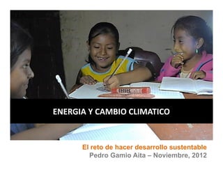 TITULO DE PONENCIA, NOMBRE DEL AUTOR, EMPRESA




ENERGIA Y CAMBIO CLIMATICO


            El reto de hacer desarrollo sustentable
              Pedro Gamio Aita – Noviembre, 2012
 