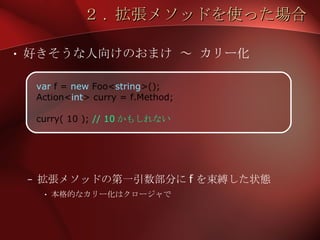２ .  拡張メソッドを使った場合 好きそうな人向けのおまけ ～ カリー化 拡張メソッドの第一引数部分に f を束縛した状態 本格的なカリー化はクロージャで var  f =  new  Foo< string >(); Action< int > curry = f.Method; curry( 10 );  // 10 かもしれない 