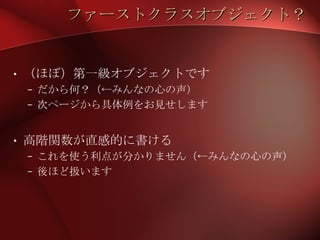 ファーストクラスオブジェクト？ （ほぼ）第一級オブジェクトです だから何？（←みんなの心の声） 次ページから具体例をお見せします 高階関数が直感的に書ける これを使う利点が分かりません（←みんなの心の声） 後ほど扱います 