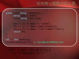 実用例～関数の足し算 public  Func< string > GetFunc() { string  data = "hello"; Func< string > fns = null; fns += (() => data += " world"); fns += (() => data = data.ToUpper()); fns += (() => data = "<b>"+data+"</b>"); return  fns; } ～ var  f =  this .GetFunc(); Console.WriteLine( f() );  // <b>HELLO WORLD</b> “ 責任”を動的に組み替えられる ⇒ ミニマムな Decorator パターン 
