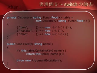 実用例２～ switch の除去 private  Dictionary< string , Func< Food >> table = new  Dictionary< string , Func< Food >>() { { "taro", () =>  new   ネオちくわ () }, { "hanako", () =>  new   いも () }, { "mae", () =>  new   みそしる () } }; public  Food Create(  string  name ) { if (  this .table.ContainsKey( name ) ) return   this .table[ name ](); throw new  ArgumentException(); } After ! 