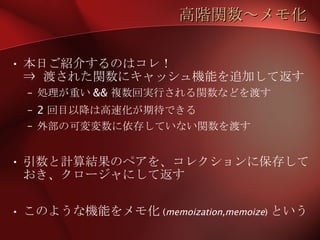 高階関数～メモ化 本日ご紹介するのはコレ！ ⇒ 渡された関数にキャッシュ機能を追加して返す 処理が重い && 複数回実行される関数などを渡す 2 回目以降は高速化が期待できる 外部の可変変数に依存していない関数を渡す 引数と計算結果のペアを、コレクションに保存しておき、クロージャにして返す このような機能をメモ化 ( memoization,memoize ) という 
