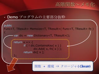 高階関数～メモ化 Demo プログラムの主要部分抜粋 public Func<T, TResult> Memoize<T, TResult>( Func<T, TResult> fn ) { var  dic =  new  Dictionary<T, TResult>(); return  x => { if  ( ! dic.ContainsKey( x ) ) dic.Add( x, fn( x ) ); return  dic[ x ]; }; } 関数  +  環境 ⇒ クロージャ ( Closure ) 