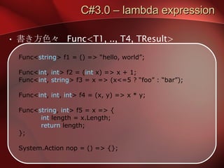 C#3.0 – lambda expression 書き方色々  Func<T1, .., T4, TResult> Func< string > f1 = () => “hello, world”; Func< int ,  int > f2 = ( int  x) => x + 1; Func< int ,  string > f3 = x => (x<=5 ? “foo” : “bar”); Func< int ,  int ,  int > f4 = (x, y) => x * y; Func< string ,  int > f5 = x => { int  length = x.Length; return  length; }; System.Action nop = () => {}; 