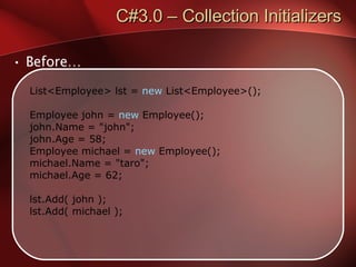 C#3.0 – Collection Initializers Before… List<Employee> lst =  new  List<Employee>(); Employee john =  new  Employee(); john.Name = "john"; john.Age = 58; Employee michael =  new  Employee(); michael.Name = "taro"; michael.Age = 62; lst.Add( john ); lst.Add( michael ); 
