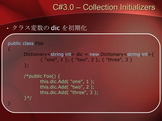 C#3.0 – Collection Initializers クラス変数の dic を初期化 public class  Foo { Dictionary< string , int > dic =  new  Dictionary< string , int >{ { "one", 1 }, { "two", 2 }, { "three", 3 } }; /*public Foo() { this.dic.Add( "one", 1 ); this.dic.Add( "two", 2 ); this.dic.Add( "three", 3 ); }*/ } 