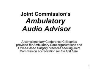 Joint Commission’s  Ambulatory  Audio Advisor A complimentary Conference Call series provided for Ambulatory Care organizations and Office-Based Surgery practices seeking Joint Commission accreditation  for the first time. 
