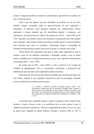 REVISTA CONTEÚDO                                                                                 ARTIGO



estudos”. O papel do professor é mediar os conhecimentos, apresentar novos saberes aos
que a criança já possui.
         Tudo o que ela adquire, seja por intermédio do professor ou do seu meio
(família, colegas, sociedade), ajuda no desenvolvimento de suas expressões e
percepções. O professor como principal mediador dos conhecimentos, precisa
apresentar à criança situações que lhe possibilitem ampliar e enriquecer suas
experiências, de modo prazeroso e lúdico. De acordo com os PCN – Artes (1997, pp.47
e 48) “aprender com sentido e prazer está associado à compreensão mais clara daquilo
que é ensinado”, dessa forma é função do professor escolher quais os recursos didáticos
mais eficientes para expor os conteúdos, “observando sempre a necessidade de
introduzir formas artísticas, porque ensinar arte com arte é o caminho mais eficaz”.
         Vários fatores são importantes para que as aulas sejam significativas para as
crianças, como ter um ambiente estimulante e desafiador, acolher o que os alunos
trazem e trabalhar com o cotidiano das crianças, ou seja, com o repertório oferecido pela
comunidade. (PCN – Artes, 1997).
         De acordo com os PCN – Artes (1997, p. 110), o professor é um “criador de
situações de aprendizagem”. Ele é o incentivador, estimulador, o profissional que
trabalha para que suas aulas sejam significativas para seus alunos.
         O professor de Arte precisa estar atento ao trabalho que está desenvolvendo com
seus alunos, analisar se está ajudando a desenvolver mais sua percepção, buscando
assim a construção de sua poética pessoal, pois:

                               [...] valorizar o repertório pessoal de imagens, gestos, “falas”, sons,
                               personagens, instigar para que os aprendizes persigam idéias, respeitar o
                               ritmo de cada um no despertar de suas imagens internas são aspectos que
                               não podem ser esquecidos pelo ensinante de arte. Essas atitudes poderão
                               abrir espaço para o imaginário (MARTINS, PICOSQUE e GUERRA, 1998,
                               p. 118).


         É necessário que o educador analise e valorize o processo e não o produto final,
incentive o aluno a buscar e criar, a se sensibilizar com as cores, gestos e sons. O
trabalho do professor é incentivar e valorizar a imaginação dos alunos, ouvir e ver o que
já sabem fazer. Segundo as autoras Martins, Picosque e Guerra (1998, p. 118) “é




© Revista Conteúdo, Capivari, v.1, n.3, jan./jul. 2010 – ISSN 1807-9539                                    146
 