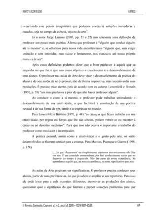 REVISTA CONTEÚDO                                                                                    ARTIGO



exercitando esse pensar imaginativo que podemos encontrar soluções inovadoras e
ousadas, seja no campo da ciência, seja no da arte”.
          Já o autor Jorge Larrosa (2003, pp. 51 e 52) nos apresenta uma definição de
professor um pouco mais poética. Afirma que professor é “alguém que conduz alguém
até si mesmo” e, se olharmos para nossa vida encontraremos “alguém que, sem exigir
imitação e sem intimidar, mas suave e lentamente, nos conduziu até nossa própria
maneira de ser”.
          Após essas definições podemos dizer que o bom professor é aquele que se
empenha no que faz e que tem como objetivo o crescimento e o desenvolvimento de
seus alunos. O professor nas aulas de Arte deve visar o desenvolvimento da poética do
aluno e do seu modo de se expressar, não de forma impositiva, mas incentivando suas
produções. É preciso estar atento, pois de acordo com os autores Lowenfeld e Brittain
(1970, p. 78) “um mau professor é pior do que não haver professor algum”.
          Ao conduzir o aluno a si mesmo, o professor pode trabalhar estimulando o
desenvolvimento de sua criatividade, o que facilitará a construção de sua poética
pessoal e de sua forma de ver, sentir e se expressar no mundo.
          Para Lowenfeld e Brittain (1970, p. 48) “as crianças que ficam inibidas em sua
criatividade, por regras ou forças que lhe são alheias, podem retrair-se ou recorrer à
cópia ou ao desenho mecânico”. Para que isso não ocorra é importante o trabalho do
professor como mediador e incentivador.
          A poética pessoal, assim como a criatividade e o gosto pela arte, só serão
desenvolvidos se fizerem sentido para a criança. Para Martins, Picosque e Guerra (1998,
p. 128)
                              [...] o que „decoramos‟ ou simplesmente copiamos mecanicamente não fica
                              em nós. É um conteúdo momentâneo, por isso conhecimento vazio que no
                              decorrer do tempo é esquecido. Não faz parte de nossa experiência. Só
                              aprendemos aquilo que, na nossa experiência, se torna significativo para nós.


          As aulas de Arte precisam ser significativas. O professor precisa conhecer seus
alunos, partir de suas preferências, do que já sabem e ampliar o seu repertório. Para isso
ele pode levar para a aula materiais diferentes, incentivar as produções dos alunos,
questionar qual o significado do que fizeram e propor situações problemas para que




© Revista Conteúdo, Capivari, v.1, n.3, jan./jul. 2010 – ISSN 1807-9539                                       147
 