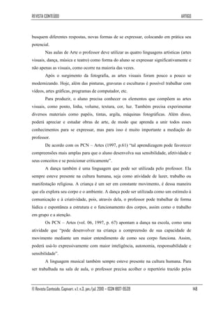 REVISTA CONTEÚDO                                                                     ARTIGO



busquem diferentes respostas, novas formas de se expressar, colocando em prática seu
potencial.
         Nas aulas de Arte o professor deve utilizar as quatro linguagens artísticas (artes
visuais, dança, música e teatro) como forma do aluno se expressar significativamente e
não apenas as visuais, como ocorre na maioria das vezes.
         Após o surgimento da fotografia, as artes visuais foram pouco a pouco se
modernizando. Hoje, além das pinturas, gravuras e esculturas é possível trabalhar com
vídeos, artes gráficas, programas de computador, etc.
         Para produzir, o aluno precisa conhecer os elementos que compõem as artes
visuais, como ponto, linha, volume, textura, cor, luz. Também precisa experimentar
diversos materiais como papéis, tintas, argila, máquinas fotográficas. Além disso,
poderá apreciar e estudar obras de arte, de modo que aprenda a unir todos esses
conhecimentos para se expressar, mas para isso é muito importante a mediação do
professor.
         De acordo com os PCN – Artes (1997, p.61) “tal aprendizagem pode favorecer
compreensões mais amplas para que o aluno desenvolva sua sensibilidade, afetividade e
seus conceitos e se posicionar criticamente”.
         A dança também é uma linguagem que pode ser utilizada pelo professor. Ela
sempre esteve presente na cultura humana, seja como atividade de lazer, trabalho ou
manifestação religiosa. A criança é um ser em constante movimento, é dessa maneira
que ela explora seu corpo e o ambiente. A dança pode ser utilizada como um estímulo à
comunicação e à criatividade, pois, através dela, o professor pode trabalhar de forma
lúdica e espontânea a estrutura e o funcionamento dos corpos, assim como o trabalho
em grupo e a atenção.
         Os PCN – Artes (vol. 06, 1997, p. 67) apontam a dança na escola, como uma
atividade que “pode desenvolver na criança a compreensão de sua capacidade de
movimento mediante um maior entendimento de como seu corpo funciona. Assim,
poderá usá-lo expressivamente com maior inteligência, autonomia, responsabilidade e
sensibilidade”.
         A linguagem musical também sempre esteve presente na cultura humana. Para
ser trabalhada na sala de aula, o professor precisa acolher o repertório trazido pelos



© Revista Conteúdo, Capivari, v.1, n.3, jan./jul. 2010 – ISSN 1807-9539                       148
 