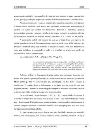 REVISTA CONTEÚDO                                                                                 ARTIGO



alunos, contextualizá-lo e enriquecê-lo, levando até eles músicas às quais eles não têm
acesso, para que conheçam e apreciem, sempre de forma significativa e contextualizada.
         Assim como nas artes visuais, o aprendiz precisa entrar em contato com técnicas
e nomenclaturas musicais, como altura, som, partituras, instrumentos musicais (que já
existem ou outros que podem ser fabricados). Também é importante apreciar
apresentações musicais, conhecer a produção de grupos populares e participar, através
do incentivo do professor, de festivais, shows e concertos (PCN – Artes, vol. 06, 1997).
         A capacidade teatral está presente na vida da criança desde seu ingresso na
escola, quando vivencia de forma espontânea o jogo de faz de conta. Cabe à escola e ao
professor incentivar desde esse momento as atividades teatrais. Para isso, pode utilizar
jogos que trabalhem a imaginação, a ação e as relações em grupo, sem perder as
características lúdicas e espontâneas.
         De acordo com os PCN – Artes (vol. 06, 1997, p. 84),

                              [...] as propostas educacionais devem compreender a atividade teatral como
                              uma combinação de atividade para o desenvolvimento global do indivíduo,
                              um processo de socialização consciente e crítico, em exercício de
                              convivência democrática, uma atividade artística com preocupações de
                              organização estética e uma experiência que faz parte das culturas humanas.


         Podemos utilizar as linguagens descritas acima para conseguir despertar nos
alunos uma aprendizagem significativa e prazerosa, mas é preciso lembrar o que nos diz
Morin (2004, p. 36) “o conhecimento das informações ou dos dados isolados é
insuficiente. É preciso situar as informações e os dados em seu contexto para que
adquiram sentido”, portanto é necessário partir sempre da realidade dos alunos, do que
já sabem, para então ampliar e instigar seus conhecimentos.
         De acordo com Fayga Ostrower (1987, p. 130), a criatividade da criança é
diferente da criatividade do adulto; “nas crianças, o criar – que está em todo seu viver e
agir – é um tomada de contato com o mundo, em que a criança muda principalmente a si
mesma”, ela pode até mudar o ambiente, mas não é esse o seu propósito, pois tudo o que
faz é para saciar suas necessidades.
         A criança se expressa através da arte com mais facilidade, pois em sua produção
artística, que é sua criação, não há certo ou errado. Para Lowenfeld e Brittain (1970), a




© Revista Conteúdo, Capivari, v.1, n.3, jan./jul. 2010 – ISSN 1807-9539                                    149
 