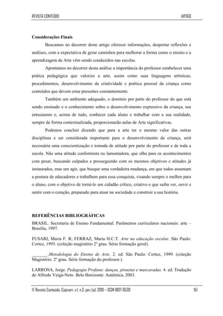REVISTA CONTEÚDO                                                                      ARTIGO



Considerações Finais
         Buscamos no decorrer deste artigo oferecer informações, despertar reflexões e
análises, com a expectativa de gerar caminhos para melhorar a forma como o ensino e a
aprendizagem de Arte vêm sendo conduzidos nas escolas.
         Apontamos no decorrer desta análise a importância do professor estabelecer uma
prática pedagógica que valorize a arte, assim como suas linguagens artísticas,
procedimentos, desenvolvimento da criatividade e poética pessoal da criança como
conteúdos que devem estar presentes constantemente.
         Também um ambiente adequado, o domínio por parte do professor do que está
sendo ensinado e o conhecimento sobre o desenvolvimento expressivo da criança, seu
entusiasmo e, acima de tudo, conhecer cada aluno e trabalhar com a sua realidade,
sempre de forma contextualizada, proporcionarão aulas de Arte significativas.
         Podemos concluir dizendo que para a arte ter o mesmo valor das outras
disciplinas e ser considerada importante para o desenvolvimento da criança, será
necessária uma conscientização e tomada de atitude por parte do professor e de toda a
escola. Não uma atitude conformista ou lamentadora, que olha para os acontecimentos
com pesar, buscando culpados e prosseguindo com os mesmos objetivos e atitudes já
instaurados, mas um agir, que busque uma verdadeira mudança, em que todos assumam
a postura de educadores e trabalhem para essa conquista, visando sempre o melhor para
o aluno, com o objetivo de torná-lo um cidadão crítico, criativo e que saiba ver, ouvir e
sentir com o coração, preparado para atuar na sociedade e construir a sua história.




REFERÊNCIAS BIBLIOGRÁFICAS
BRASIL. Secretaria de Ensino Fundamental. Parâmetros curriculares nacionais: arte –
Brasília, 1997.

FUSARI, Maria F. R; FERRAZ, Maria H.C.T. Arte na educação escolar. São Paulo:
Cortez, 1993. (coleção magistério 2º grau. Série formação geral).

_______.Metodologia do Ensino de Arte. 2. ed. São Paulo: Cortez, 1999. (coleção
Magistério. 2º grau. Série formação do professor.).

LARROSA, Jorge. Pedagogia Profana: danças, piruetas e mascaradas. 4. ed. Tradução
de Alfredo Veiga-Neto. Belo Horizonte: Autêntica, 2003.


© Revista Conteúdo, Capivari, v.1, n.3, jan./jul. 2010 – ISSN 1807-9539                        151
 