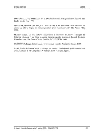 REVISTA CONTEÚDO                                                             ARTIGO




LOWENFELD, V.; BRITTAIN, W. L. Desenvolvimento da Capacidade Criadora. São
Paulo: Mestre Jou, 1970.

MARTINS, Mirian C.; PICOSQUE, Gisa; GUERRA, M. Terezinha Telles. Didática do
ensino de arte: a língua do mundo: poetizar, fruir e conhecer arte. São Paulo: FTD,
1998.

MORIN, Edgar. Os sete saberes necessários à educação do futuro. Tradução de
Catarina Eleonora F. da Silva e Jeanne Sawaya; revisão técnica de Edgard de Assis
Carvalho. 9. ed. São Paulo: Cortez; Brasília, DF: UNESCO, 2004.

OSTROWER, Fayga. Criatividade e processos de criação. Petrópolis: Vozes, 1987.

SANS, Paulo de Tarso Cheida. A criança e o artista: Fundamentos para o ensino das
artes plásticas. 2. ed. Campinas, SP: Papirus, 1995. (Coleção Ágere).




© Revista Conteúdo, Capivari, v.1, n.3, jan./jul. 2010 – ISSN 1807-9539               152
 