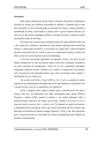 REVISTA CONTEÚDO                                                                  ARTIGO



Introdução

         Neste artigo, analisaremos de que forma a disciplina Arte pode ser aplicada na
educação da criança, por sentirmos necessidade de entender e responder qual o valor
dessa disciplina e como ela pode ajudar na educação da criança, visando estimular a
sensibilidade do aluno, incentivando-o a pensar, sentir e agir de maneira diferente, por
meio do uso das diversas linguagens artísticas, buscando favorecer o desenvolvimento
do potencial criador do indivíduo.
         De acordo com os autores que contribuíram para este artigo, podemos notar, que
a arte ainda não é ensinada e aprendida de uma maneira suficiente pela maioria das
crianças e adolescentes brasileiros. É necessário um espaço para o desenvolvimento
pessoal e social por meio de vivência e posse do conhecimento artístico e estético do
aluno, e para isso é preciso pensar uma nova metodologia.
         A arte tem uma grande importância na educação escolar e em geral ela tem
função indispensável na vida das pessoas desde o início das civilizações, tornando-se
um fator essencial de humanização. “Cada um de nós, combinando percepção,
imaginação, repertório cultural e histórico, lê o mundo e o reapresenta à sua maneira,
sob o seu ponto de vista, utilizando formas, cores, sons, movimentos, ritmo, cenário...”
(MARTINS, M. et al, 1998, p.57).
           De acordo com Ferraz e Fusari (1999, p. 16), “a arte se constitui de modos
específicos de manifestação da atividade criativa dos seres humanos ao interagirem com
o mundo em que vivem, ao se conhecerem e ao conhecê-lo”.
         Assim, o propósito deste artigo é explicar qual a importância da Arte para a
criança. Para isso, nos apoiaremos nas idéias apresentadas pelas autoras Martins,
Picosque e Guerra (1998), quando se referem a um estudo elaborado sobre o
desenvolvimento expressivo da criança, que na obra “Didática do ensino de arte: a
língua do mundo: poetizar, fruir e conhecer arte” foi separado em quatro movimentos.
É importante deixar claro desde o início que “esses movimentos não são estáticos, não
delimitam seu território de maneira estanque, definitiva” (1998, p. 94). São importantes
para o desenvolvimento da criatividade da criança, principalmente pelo trabalho do
professor como mediador.




© Revista Conteúdo, Capivari, v.1, n.3, jan./jul. 2010 – ISSN 1807-9539                    138
 