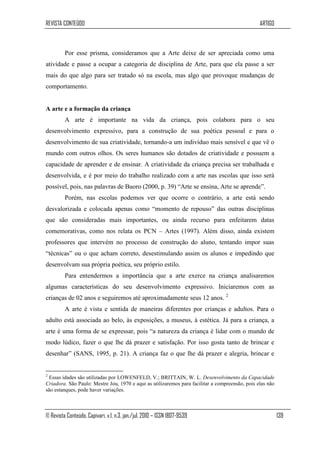 REVISTA CONTEÚDO                                                                                 ARTIGO



         Por esse prisma, consideramos que a Arte deixe de ser apreciada como uma
atividade e passe a ocupar a categoria de disciplina de Arte, para que ela passe a ser
mais do que algo para ser tratado só na escola, mas algo que provoque mudanças de
comportamento.


A arte e a formação da criança
         A arte é importante na vida da criança, pois colabora para o seu
desenvolvimento expressivo, para a construção de sua poética pessoal e para o
desenvolvimento de sua criatividade, tornando-a um indivíduo mais sensível e que vê o
mundo com outros olhos. Os seres humanos são dotados de criatividade e possuem a
capacidade de aprender e de ensinar. A criatividade da criança precisa ser trabalhada e
desenvolvida, e é por meio do trabalho realizado com a arte nas escolas que isso será
possível, pois, nas palavras de Buoro (2000, p. 39) “Arte se ensina, Arte se aprende”.
         Porém, nas escolas podemos ver que ocorre o contrário, a arte está sendo
desvalorizada e colocada apenas como “momento de repouso” das outras disciplinas
que são consideradas mais importantes, ou ainda recurso para enfeitarem datas
comemorativas, como nos relata os PCN – Artes (1997). Além disso, ainda existem
professores que intervém no processo de construção do aluno, tentando impor suas
“técnicas” ou o que acham correto, desestimulando assim os alunos e impedindo que
desenvolvam sua própria poética, seu próprio estilo.
         Para entendermos a importância que a arte exerce na criança analisaremos
algumas características do seu desenvolvimento expressivo. Iniciaremos com as
crianças de 02 anos e seguiremos até aproximadamente seus 12 anos. 2
         A arte é vista e sentida de maneiras diferentes por crianças e adultos. Para o
adulto está associada ao belo, às exposições, a museus, à estética. Já para a criança, a
arte é uma forma de se expressar, pois “a natureza da criança é lidar com o mundo de
modo lúdico, fazer o que lhe dá prazer e satisfação. Por isso gosta tanto de brincar e
desenhar” (SANS, 1995, p. 21). A criança faz o que lhe dá prazer e alegria, brincar e


2
 Essas idades são utilizadas por LOWENFELD, V.; BRITTAIN, W. L. Desenvolvimento da Capacidade
Criadora. São Paulo: Mestre Jou, 1970 e aqui as utilizaremos para facilitar a compreensão, pois elas não
são estanques, pode haver variações.



© Revista Conteúdo, Capivari, v.1, n.3, jan./jul. 2010 – ISSN 1807-9539                                    139
 