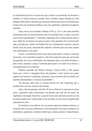 REVISTA CONTEÚDO                                                                     ARTIGO



às interferências do meio e aos processos que a criança vai assimilando seu desenho se
modifica, os círculos tornam-se casinhas, flores, carrinhos, figuras humanas etc. Para
Kellogg (1985) todos os desenhos que uma pessoa fará têm por base os movimentos que
tiveram início em sua primeira infância e que eram, geralmente, registrados em papel ou
massinha.
         Como vemos em Lowenfeld e Brittain (1970, p. 115) “a arte pode contribuir
imensamente para esse desenvolvimento, pois é na interação entre a criança e seu meio
que se inicia a aprendizagem”. A interação é importante, pois a criança gosta de imitar o
que o adulto faz, ela observa seus gestos e ações e tenta reproduzir, ela se interessa pela
ação e não pelo que o adulto está fazendo. Por isso é fundamental o incentivo, tanto da
família como da escola, oferecendo-lhe repertório suficiente para que possa ampliar
seus conhecimentos e suas ações.
         Os pais e os professores devem ficar atentos para deixar a criança se expressar
livremente, evitar comentários negativos e não devem apressá-la para que saia da fase
das garatujas, pois essas manifestações são importantes para o seu desenvolvimento e
ações futuras. Quando a criança é reprimida pode passar a ter medo de se arriscar e,
conseqüentemente, de se expressar.
         Podemos concordar com Martins, Picosque e Guerra (1998, p. 102), quando
dizem que a “arte é a linguagem básica dos pequenos e deve merecer um espaço
especial, que incentive a exploração, a pesquisa, o que certamente não será obtido com
desenhos mimeografados e „exercícios de prontidão‟”.
          Os processos pelos quais as crianças passam são mais importantes que o
produto final e, por isso, merecem tanta atenção.
         Após a fase das garatujas, entre 04 e 07 anos a forma de se expressar da criança
passa a apresentar outras características: ela descobre que tudo tem um nome, um
significado e um porquê. Nessa fase, o jogo do faz de conta está muito presente na vida
da criança quando uma vassoura pode ser seu cavalinho, ou uma caixa de papelão pode
representar seu carro.
         No desenho os seus rabiscos vão, aos poucos, depois de inúmeras tentativas, se
tornando letras e ela passa a diferenciar a escrita do desenho. Seus traços começam a ser
controlados e, geralmente, o primeiro símbolo que a criança constrói é a figura humana.



© Revista Conteúdo, Capivari, v.1, n.3, jan./jul. 2010 – ISSN 1807-9539                       141
 