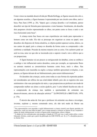 REVISTA CONTEÚDO                                                                                  ARTIGO



Como vimos na mandala desenvolvida por Rhoda Kellogg, as figuras nascem dos sóis e,
em algumas ocasiões, a figura humana é representada por um círculo com olhos, nariz e
boca. Para Sans (1995, p. 28), “depois que a criança desenha o sol irradiante, parece
descobrir um tipo de fórmula para representar o rosto humano. Geralmente, ela desenha
dois pequenos círculos representando os olhos, um ponto como se fosse o nariz e um
risco horizontal como boca”.
         A criança nesta fase busca em suas experiências um modo para representar o
homem como um todo. Ela não se preocupa em organizar as cenas no papel, seus
desenhos são dispostos de forma aleatória, os objetos podem aparecer acima, abaixo, ou
nos cantos do papel, pois a criança os desenha da forma como os compreende e não
conforme a realidade. Procede da mesma maneira com as cores. Um cachorro pode ser
azul ou rosa, uma vez que não se incomoda com o aspecto visual e sim o afetivo que a
cor proporciona.
         A figura humana vai aos poucos se enriquecendo de detalhes, como as orelhas e
o umbigo e isto influenciará outros desenhos, como por exemplo, ao representar flores
ou animais manterá as características humanas como boca, nariz e olhos. Nas
representações com massinha ou argila a criança também apresentará evoluções, e aos
poucos, as figuras deixam de ser bidimensionais, para serem tridimensionais.4
         Os desenhos das crianças, assim como todas as suas formas de expressão podem
ser considerados um reflexo da sua criatividade infantil, pois são os registros dos seus
sentimentos e das suas percepções do meio, o que proporciona ao professor um modo de
compreender melhor seu aluno e assim ajudá-lo, pois “a arte infantil faculta-nos não só
a compreensão da criança mas também a oportunidade de estimular seu
desenvolvimento, através da educação artística” 5 (LOWENFELD e BRITTAIN, 1970,
p. 176).
         É através das aulas de Arte que o professor irá estimular seu aluno a investigar,
inventar, explorar e, mesmo cometendo erros, ele não terá medo de liberar sua

4
  Nas representações com massinha e argila bidimensionais a criança constrói suas figuras apoiadas em
superfícies, como em uma folha de papel, com o tempo passará a construir as figuras em pé, ocupando o
espaço de modo tridimensional, ou seja, as figuras terão comprimento, altura e largura.
5
  A edição do livro utilizada para essa pesquisa é datada de 1970, por isso o autor ainda utiliza o termo
Educação Artística, sendo que a partir da publicação da LDB 9394/96, art. 26, § 2º a disciplina passou a
se chamar Arte.



© Revista Conteúdo, Capivari, v.1, n.3, jan./jul. 2010 – ISSN 1807-9539                                     142
 