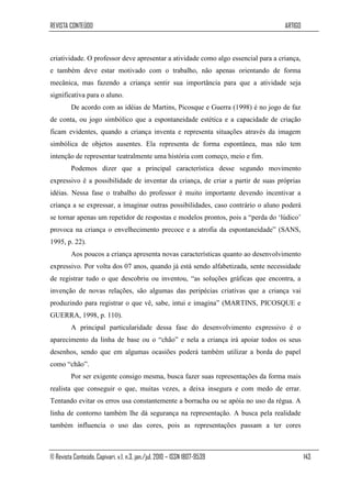 REVISTA CONTEÚDO                                                                   ARTIGO



criatividade. O professor deve apresentar a atividade como algo essencial para a criança,
e também deve estar motivado com o trabalho, não apenas orientando de forma
mecânica, mas fazendo a criança sentir sua importância para que a atividade seja
significativa para o aluno.
         De acordo com as idéias de Martins, Picosque e Guerra (1998) é no jogo de faz
de conta, ou jogo simbólico que a espontaneidade estética e a capacidade de criação
ficam evidentes, quando a criança inventa e representa situações através da imagem
simbólica de objetos ausentes. Ela representa de forma espontânea, mas não tem
intenção de representar teatralmente uma história com começo, meio e fim.
         Podemos dizer que a principal característica desse segundo movimento
expressivo é a possibilidade de inventar da criança, de criar a partir de suas próprias
idéias. Nessa fase o trabalho do professor é muito importante devendo incentivar a
criança a se expressar, a imaginar outras possibilidades, caso contrário o aluno poderá
se tornar apenas um repetidor de respostas e modelos prontos, pois a “perda do „lúdico‟
provoca na criança o envelhecimento precoce e a atrofia da espontaneidade” (SANS,
1995, p. 22).
         Aos poucos a criança apresenta novas características quanto ao desenvolvimento
expressivo. Por volta dos 07 anos, quando já está sendo alfabetizada, sente necessidade
de registrar tudo o que descobriu ou inventou, “as soluções gráficas que encontra, a
invenção de novas relações, são algumas das peripécias criativas que a criança vai
produzindo para registrar o que vê, sabe, intui e imagina” (MARTINS, PICOSQUE e
GUERRA, 1998, p. 110).
         A principal particularidade dessa fase do desenvolvimento expressivo é o
aparecimento da linha de base ou o “chão” e nela a criança irá apoiar todos os seus
desenhos, sendo que em algumas ocasiões poderá também utilizar a borda do papel
como “chão”.
         Por ser exigente consigo mesma, busca fazer suas representações da forma mais
realista que conseguir o que, muitas vezes, a deixa insegura e com medo de errar.
Tentando evitar os erros usa constantemente a borracha ou se apóia no uso da régua. A
linha de contorno também lhe dá segurança na representação. A busca pela realidade
também influencia o uso das cores, pois as representações passam a ter cores



© Revista Conteúdo, Capivari, v.1, n.3, jan./jul. 2010 – ISSN 1807-9539                     143
 