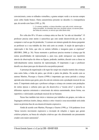 REVISTA CONTEÚDO                                                                                 ARTIGO



convencionais, como os telhados vermelhos, a grama sempre verde e as nuvens sempre
azuis sobre fundo branco. Outra característica presente no desenho é a transparência
que, de acordo com Sans (1995, p. 30)
                              [...] é comum, também, a criança desenhar o que sabe existir, mesmo que
                              esteja escondido. Ao desenhar uma casa, ela pode colocar, no mesmo plano
                              das linhas de contorno, os móveis que estão dentro dela.


         Por volta dos 09 e 10 anos a criança entra na fase do “eu não sei desenhar”. O
professor precisa estar atento à autocrítica que está sendo desenvolvida por ela, ao
comparar o real ao que foi produzido, “é comum um número grande de alunos perguntar
ao professor se o seu trabalho de Arte está certo ou errado. A noção de aprovação e
reprovação é tão forte, que eles se sentem tolhidos e inseguros para se expressar”
(BUORO, 2000, p. 36). Nesse momento o professor precisa mostrar à criança que há
outras possibilidades de representação e, para isso, pode enriquecer seu repertório
através de observações de obras ou figuras, podendo, também, discutir com a classe ou
individualmente outras maneiras de representação. O importante é que o professor
desafie seu aluno para que ele desenvolva sua poética pessoal.
         A presença da organização e da regra faz surgir nas criações teatrais das crianças
uma outra linha, a linha de palco, que divide o palco da platéia. De acordo com as
autoras Martins, Picosque e Guerra (1998) é importante que nesse período a criança
aprenda uma música que goste, pois ela está em sintonia com a produção musical de seu
meio. É importante ainda que o professor coloque a criança em contato com produções
de outras épocas e culturas para que ela desenvolva a “escuta ativa” e perceba os
diferentes aspectos estruturais e emocionais da música aumentando, dessa forma, seu
repertório e valorizando a produção musical do ser humano.
         Nessa fase também tem início o interesse por trabalhos em grupos, em todas as
linguagens artísticas (teatro, dança, música e artes visuais) e essa necessidade será ainda
maior na próxima fase do seu desenvolvimento expressivo.
         Ainda de acordo com Martins, Picosque e Guerra (1998, p. 114) podemos levar
“desse terceiro movimento expressivo a invenção de relações e regras que geram
critérios próprios, na busca de soluções criativas que vão alimentando um pensamento
criador com maior autonomia”.




© Revista Conteúdo, Capivari, v.1, n.3, jan./jul. 2010 – ISSN 1807-9539                                   144
 