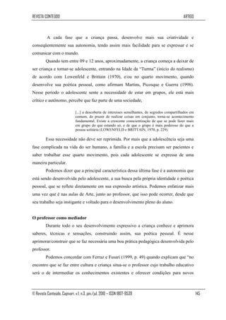 REVISTA CONTEÚDO                                                                                  ARTIGO



          A cada fase que a criança passa, desenvolve mais sua criatividade e
conseqüentemente sua autonomia, tendo assim mais facilidade para se expressar e se
comunicar com o mundo.
         Quando tem entre 09 e 12 anos, aproximadamente, a criança começa a deixar de
ser criança e tornar-se adolescente, entrando na Idade da “Turma” (início do realismo)
de acordo com Lowenfeld e Brittain (1970), e/ou no quarto movimento, quando
desenvolve sua poética pessoal, como afirmam Martins, Picosque e Guerra (1998).
Nesse período o adolescente sente a necessidade de estar em grupos, ele está mais
crítico e autônomo, percebe que faz parte de uma sociedade,

                              [...] a descoberta de interesses semelhantes, de segredos compartilhados em
                              comum, do prazer de realizar coisas em conjunto, torna-se acontecimento
                              fundamental. Existe a crescente conscientização de que se pode fazer mais
                              em grupo do que estando só, e de que o grupo é mais poderoso do que a
                              pessoa solitária (LOWENFELD e BRITTAIN, 1970, p. 229).

         Essa necessidade não deve ser reprimida. Por mais que a adolescência seja uma
fase complicada na vida do ser humano, a família e a escola precisam ser pacientes e
saber trabalhar esse quarto movimento, pois cada adolescente se expressa de uma
maneira particular.
         Podemos dizer que a principal característica dessa última fase é a autonomia que
está sendo desenvolvida pelo adolescente, a sua busca pela própria identidade e poética
pessoal, que se reflete diretamente em sua expressão artística. Podemos enfatizar mais
uma vez que é nas aulas de Arte, junto ao professor, que isso pode ocorrer, desde que
seu trabalho seja instigante e voltado para o desenvolvimento pleno do aluno.


O professor como mediador
         Durante todo o seu desenvolvimento expressivo a criança conhece e aprimora
saberes, técnicas e sensações, construindo assim, sua poética pessoal. É nesse
aprimorar/construir que se faz necessária uma boa prática pedagógica desenvolvida pelo
professor.
         Podemos concordar com Ferraz e Fusari (1999, p. 49) quando explicam que “no
encontro que se faz entre cultura e criança situa-se o professor cujo trabalho educativo
será o de intermediar os conhecimentos existentes e oferecer condições para novos



© Revista Conteúdo, Capivari, v.1, n.3, jan./jul. 2010 – ISSN 1807-9539                                     145
 