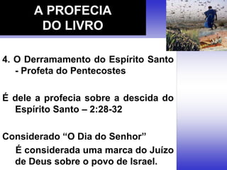 4. O Derramamento do Espírito Santo
- Profeta do Pentecostes
É dele a profecia sobre a descida do
Espírito Santo – 2:28-32
Considerado “O Dia do Senhor”
É considerada uma marca do Juízo
de Deus sobre o povo de Israel.
A PROFECIA
DO LIVRO
 