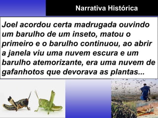 Narrativa Histórica
Joel acordou certa madrugada ouvindo
um barulho de um inseto, matou o
primeiro e o barulho continuou, ao abrir
a janela viu uma nuvem escura e um
barulho atemorizante, era uma nuvem de
gafanhotos que devorava as plantas...
 