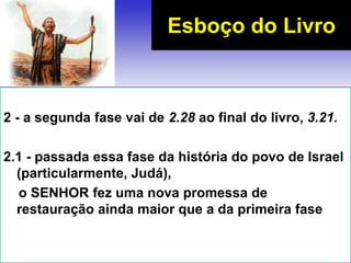 2 - a segunda fase vai de 2.28 ao final do livro, 3.21.
2.1 - passada essa fase da história do povo de Israel
(particularmente, Judá),
o SENHOR fez uma nova promessa de
restauração ainda maior que a da primeira fase
Esboço do Livro
 