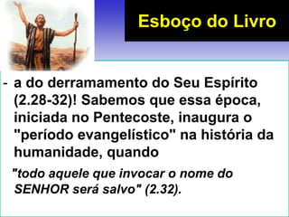 - a do derramamento do Seu Espírito
(2.28-32)! Sabemos que essa época,
iniciada no Pentecoste, inaugura o
"período evangelístico" na história da
humanidade, quando
"todo aquele que invocar o nome do
SENHOR será salvo" (2.32).
Esboço do Livro
 