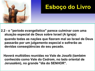2.2 - o "período evangelístico" parece culminar com uma
atuação especial de Deus sobre Israel (A Igreja)
quando todas as nações que fizeram mal ao Israel de Deus
passarão por um julgamento especial e sofrerão as
devidas conseqüências do seu pecado.
Haverá multidões reunidas no Vale de Josafá (também
conhecido como Vale do Cedrom, no lado oriental de
Jerusalém), no grande "dia do SENHOR".
Esboço do Livro
 