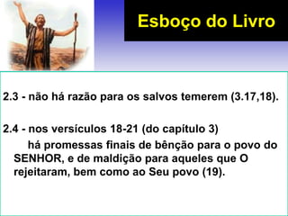 2.3 - não há razão para os salvos temerem (3.17,18).
2.4 - nos versículos 18-21 (do capítulo 3)
há promessas finais de bênção para o povo do
SENHOR, e de maldição para aqueles que O
rejeitaram, bem como ao Seu povo (19).
Esboço do Livro
 