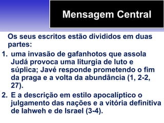 Os seus escritos estão divididos em duas
partes:
1. uma invasão de gafanhotos que assola
Judá provoca uma liturgia de luto e
súplica; Javé responde prometendo o fim
da praga e a volta da abundância (1, 2-2,
27).
2. E a descrição em estilo apocalíptico o
julgamento das nações e a vitória definitiva
de Iahweh e de Israel (3-4).
Mensagem Central
 