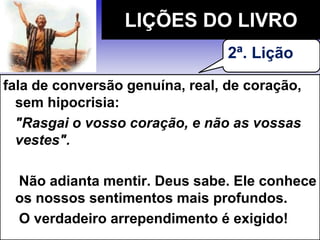 fala de conversão genuína, real, de coração,
sem hipocrisia:
"Rasgai o vosso coração, e não as vossas
vestes".
Não adianta mentir. Deus sabe. Ele conhece
os nossos sentimentos mais profundos.
O verdadeiro arrependimento é exigido!
LIÇÕES DO LIVRO
2ª. Lição
 