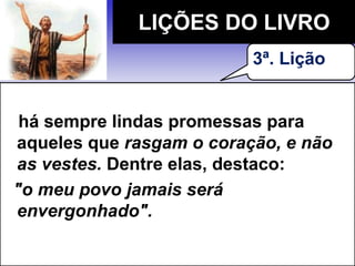 há sempre lindas promessas para
aqueles que rasgam o coração, e não
as vestes. Dentre elas, destaco:
"o meu povo jamais será
envergonhado".
LIÇÕES DO LIVRO
3ª. Lição
 